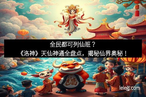 全民都可列仙班？《洛神》天仙神通全盘点，揭秘仙界奥秘！